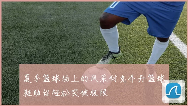 夏季篮球场上的风采耐克乔丹篮球鞋助你轻松突破极限