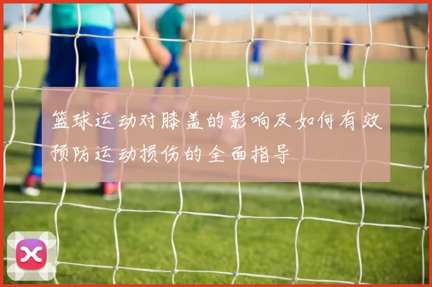 篮球运动对膝盖的影响及如何有效预防运动损伤的全面指导