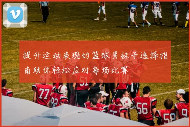 提升运动表现的篮球男袜子选择指南助你轻松应对每场比赛