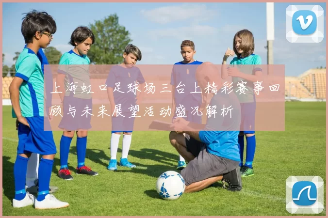 上海虹口足球场三台上精彩赛事回顾与未来展望活动盛况解析