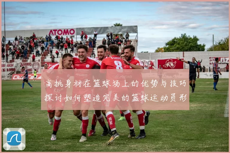 高挑身材在篮球场上的优势与技巧探讨如何塑造完美的篮球运动员形象