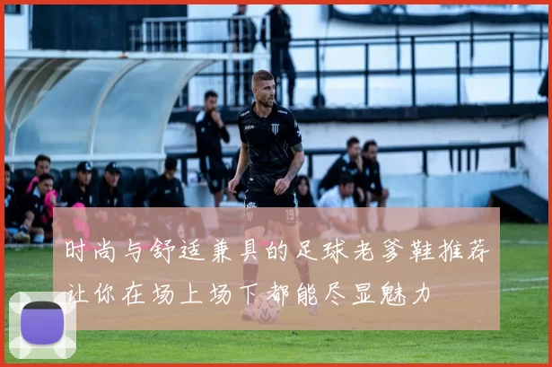 时尚与舒适兼具的足球老爹鞋推荐让你在场上场下都能尽显魅力