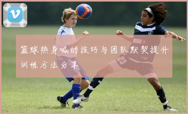 篮球热身喊的技巧与团队默契提升训练方法分享